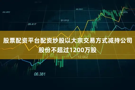 股票配资平台配资炒股以大宗交易方式减持公司股份不超过1200万股