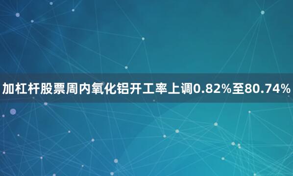 加杠杆股票周内氧化铝开工率上调0.82%至80.74%